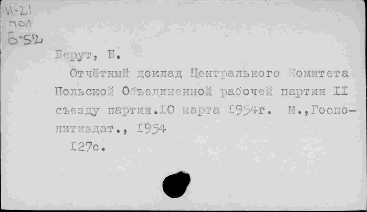 ﻿\\-ъ\
пол
Ь’5Ъ
Берут, Б.
Отчётный доклад Центрального комитета Польской Объединенной рабочей партии II съезду партии.10 нарта 1954г. М.,Госпо-литиздат., 1954 127с.